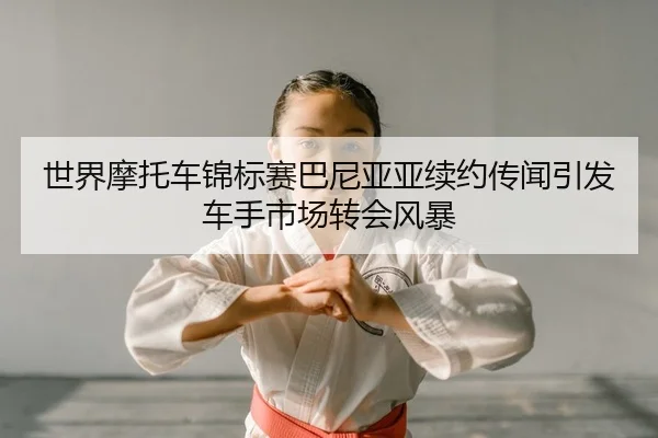 世界摩托车锦标赛巴尼亚亚续约传闻引发车手市场转会风暴