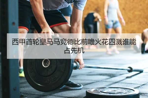 西甲首轮皇马马竞德比前瞻火花四溅谁能占先机