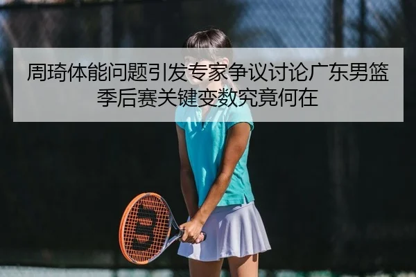 周琦体能问题引发专家争议讨论广东男篮季后赛关键变数究竟何在